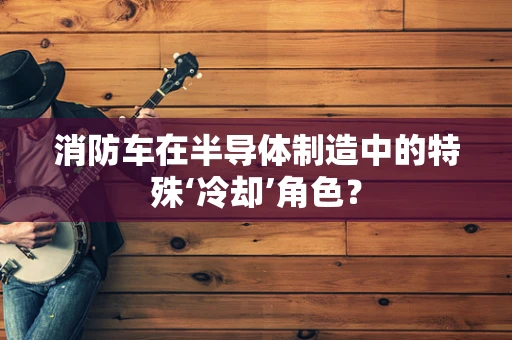 消防车在半导体制造中的特殊‘冷却’角色？
