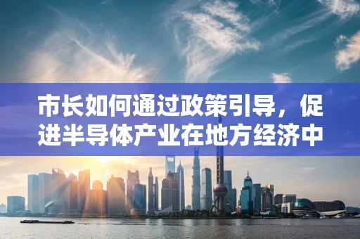 市长如何通过政策引导，促进半导体产业在地方经济中的创新与升级？