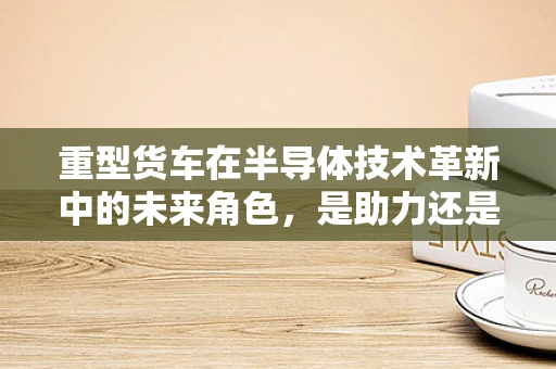 重型货车在半导体技术革新中的未来角色，是助力还是挑战？