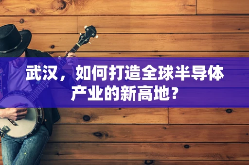 武汉，如何打造全球半导体产业的新高地？