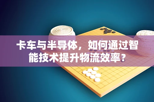 卡车与半导体，如何通过智能技术提升物流效率？