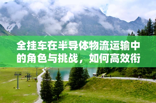 全挂车在半导体物流运输中的角色与挑战，如何高效衔接芯片之路？