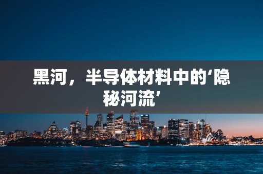 黑河，半导体材料中的‘隐秘河流’