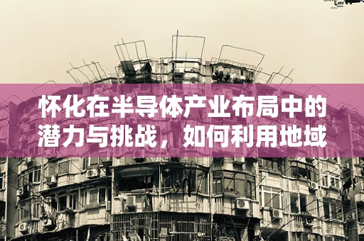 怀化在半导体产业布局中的潜力与挑战，如何利用地域特色促进发展？