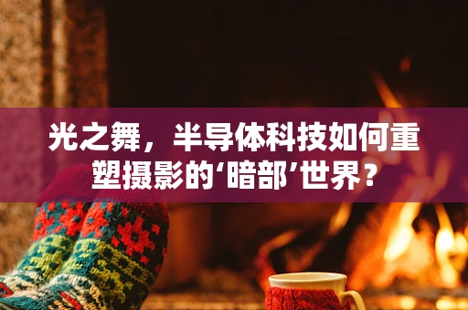 光之舞，半导体科技如何重塑摄影的‘暗部’世界？