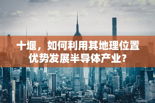 十堰，如何利用其地理位置优势发展半导体产业？