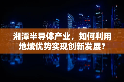 湘潭半导体产业，如何利用地域优势实现创新发展？