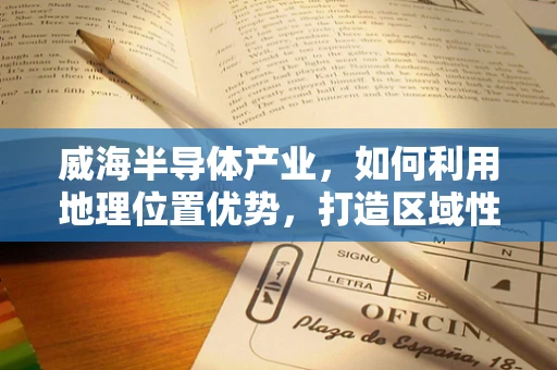 威海半导体产业，如何利用地理位置优势，打造区域性创新高地？