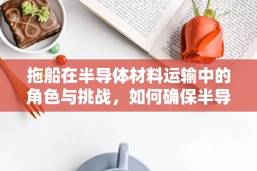 拖船在半导体材料运输中的角色与挑战，如何确保半导体晶圆的完好无损？