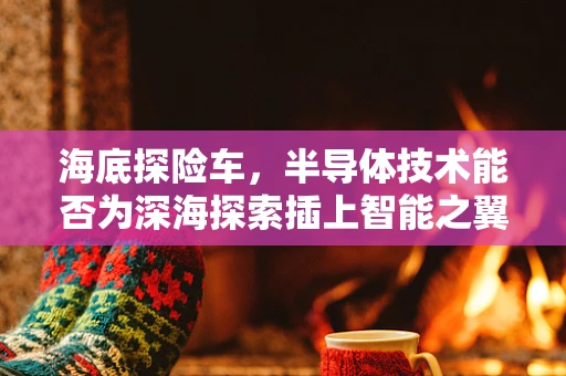 海底探险车，半导体技术能否为深海探索插上智能之翼？