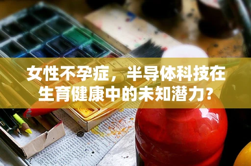 女性不孕症，半导体科技在生育健康中的未知潜力？