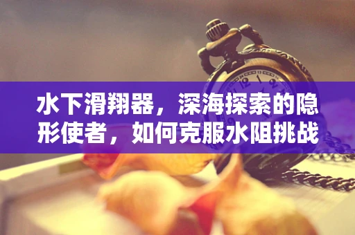 水下滑翔器，深海探索的隐形使者，如何克服水阻挑战？
