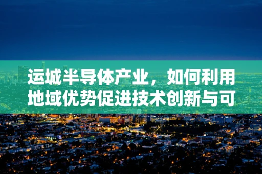 运城半导体产业，如何利用地域优势促进技术创新与可持续发展？