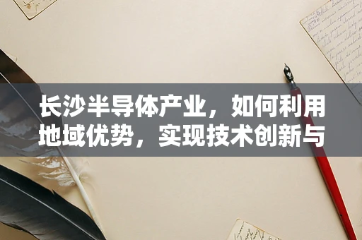 长沙半导体产业，如何利用地域优势，实现技术创新与产业升级？