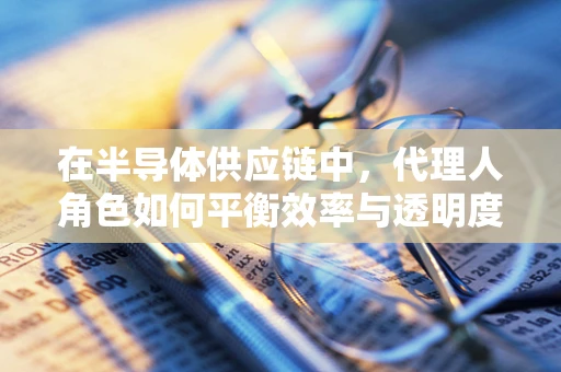 在半导体供应链中，代理人角色如何平衡效率与透明度？
