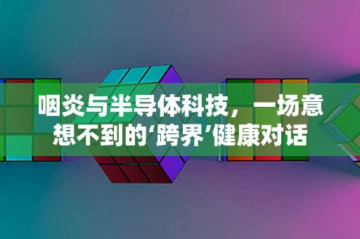 咽炎与半导体科技，一场意想不到的‘跨界’健康对话