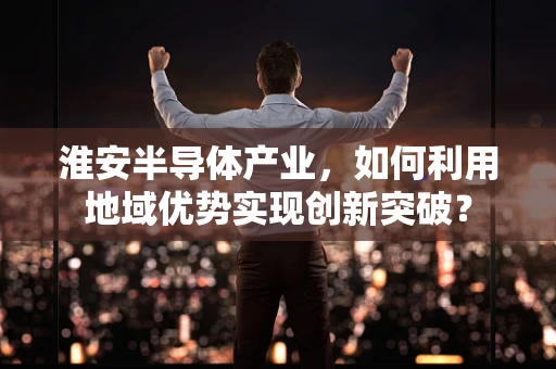 淮安半导体产业，如何利用地域优势实现创新突破？