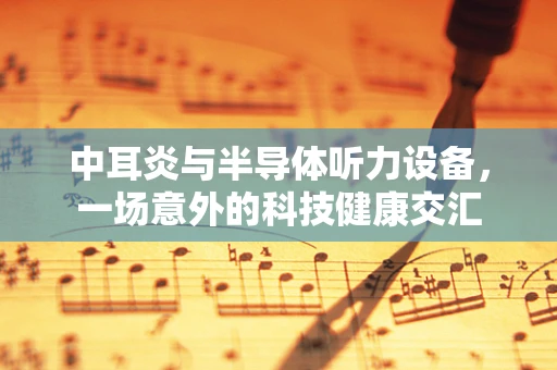 中耳炎与半导体听力设备，一场意外的科技健康交汇