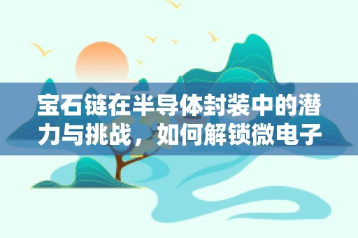 宝石链在半导体封装中的潜力与挑战，如何解锁微电子世界的璀璨？