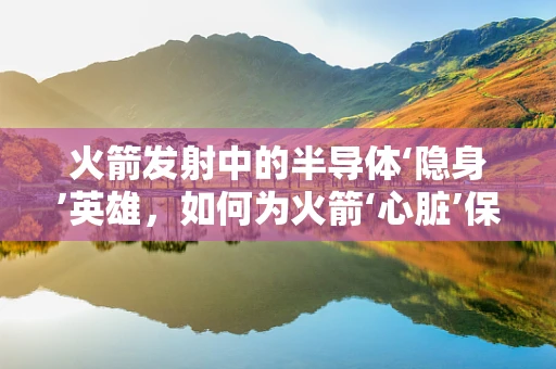 火箭发射中的半导体‘隐身’英雄，如何为火箭‘心脏’保驾护航？
