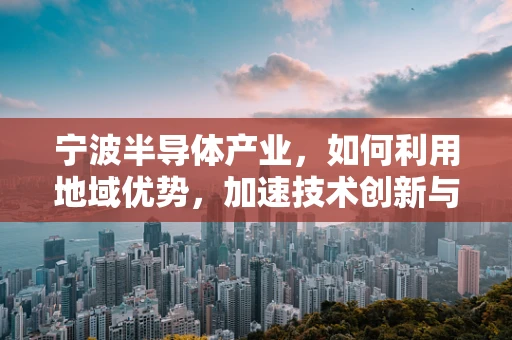 宁波半导体产业，如何利用地域优势，加速技术创新与产业升级？