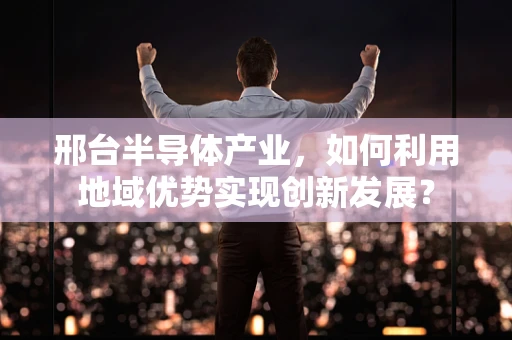 邢台半导体产业，如何利用地域优势实现创新发展？