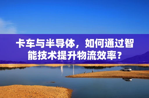 卡车与半导体，如何通过智能技术提升物流效率？
