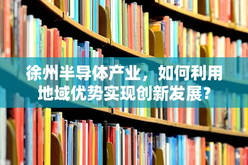 徐州半导体产业，如何利用地域优势实现创新发展？
