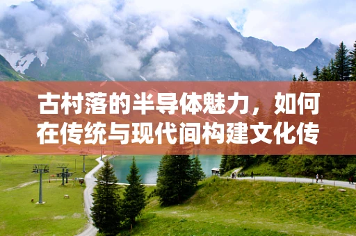 古村落的半导体魅力，如何在传统与现代间构建文化传承的桥梁？