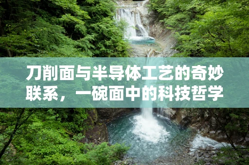 刀削面与半导体工艺的奇妙联系，一碗面中的科技哲学