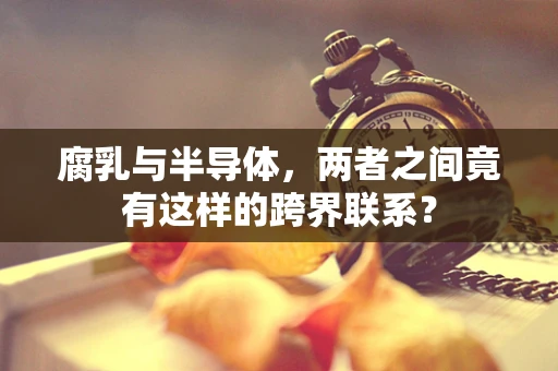 腐乳与半导体，两者之间竟有这样的跨界联系？