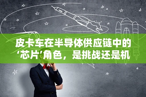 皮卡车在半导体供应链中的‘芯片’角色，是挑战还是机遇？