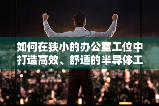 如何在狭小的办公室工位中打造高效、舒适的半导体工程师工作环境？