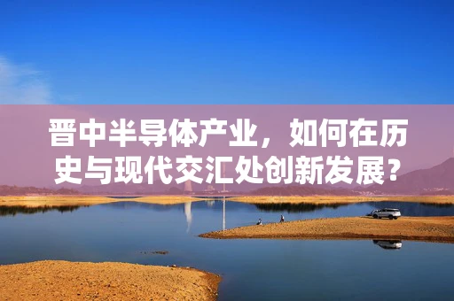 晋中半导体产业，如何在历史与现代交汇处创新发展？
