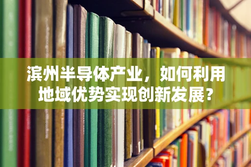 滨州半导体产业，如何利用地域优势实现创新发展？