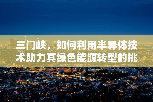 三门峡，如何利用半导体技术助力其绿色能源转型的挑战与机遇？