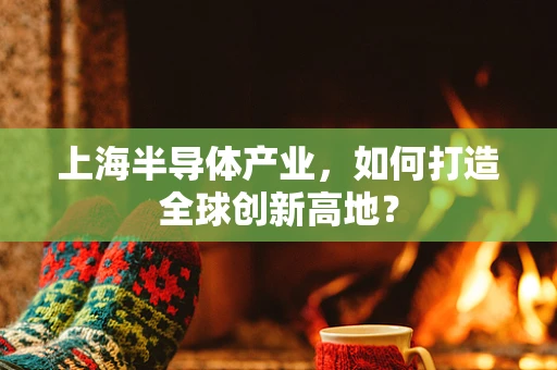 上海半导体产业，如何打造全球创新高地？
