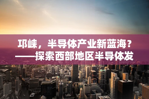 邛崃，半导体产业新蓝海？——探索西部地区半导体发展的独特机遇