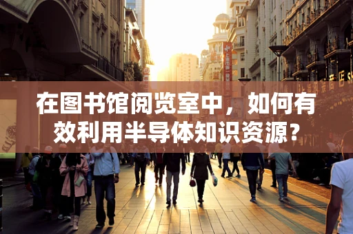 在图书馆阅览室中，如何有效利用半导体知识资源？
