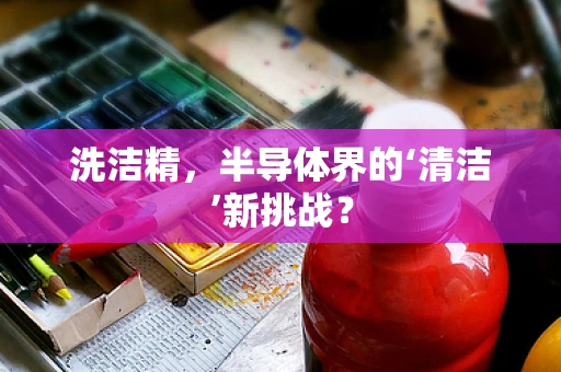 洗洁精，半导体界的‘清洁’新挑战？