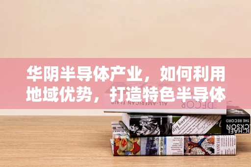 华阴半导体产业，如何利用地域优势，打造特色半导体产业链？