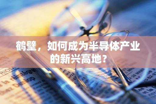 鹤壁，如何成为半导体产业的新兴高地？