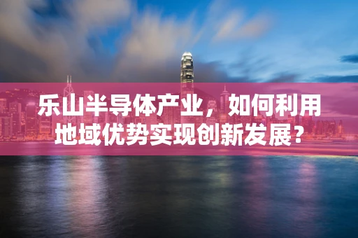 乐山半导体产业，如何利用地域优势实现创新发展？