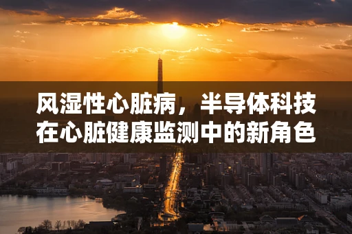 风湿性心脏病，半导体科技在心脏健康监测中的新角色？
