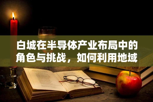 白城在半导体产业布局中的角色与挑战，如何利用地域优势促进技术创新？