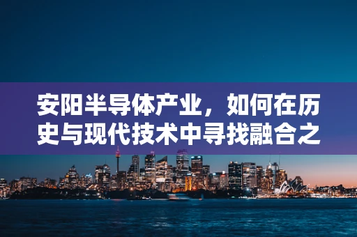 安阳半导体产业，如何在历史与现代技术中寻找融合之路？