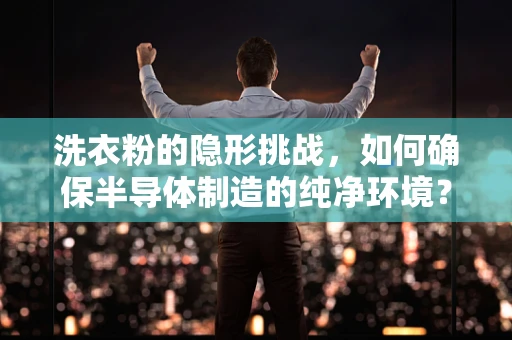 洗衣粉的隐形挑战，如何确保半导体制造的纯净环境？