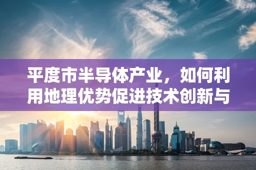 平度市半导体产业，如何利用地理优势促进技术创新与产业升级？
