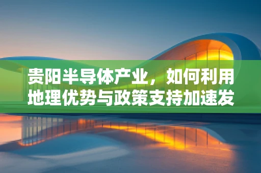 贵阳半导体产业，如何利用地理优势与政策支持加速发展？