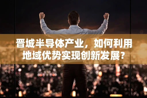 晋城半导体产业，如何利用地域优势实现创新发展？